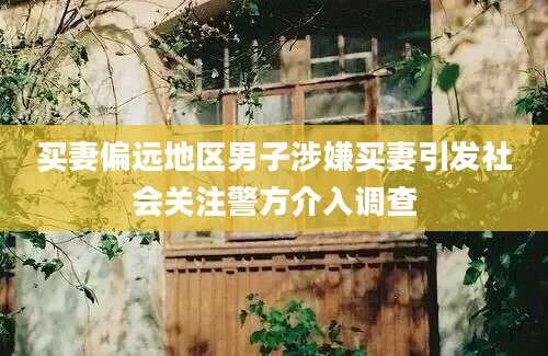 买妻偏远地区男子涉嫌买妻引发社会关注警方介入调查