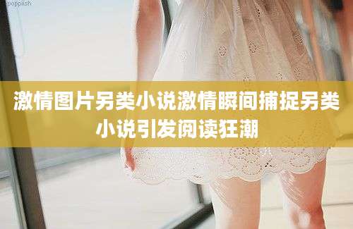 激情图片另类小说激情瞬间捕捉另类小说引发阅读狂潮