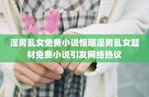 淫男乱女免费小说惊曝淫男乱女题材免费小说引发网络热议