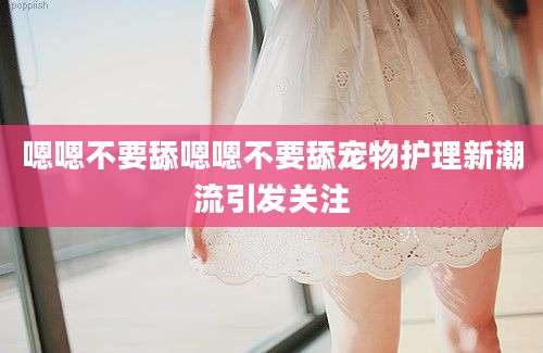 嗯嗯不要舔嗯嗯不要舔宠物护理新潮流引发关注