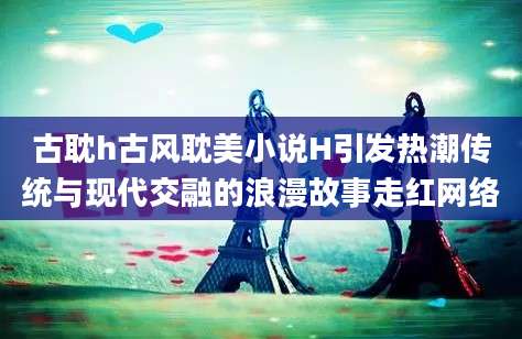 古耽h古风耽美小说H引发热潮传统与现代交融的浪漫故事走红网络