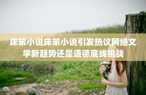 床笫小说床笫小说引发热议网络文学新趋势还是道德底线挑战