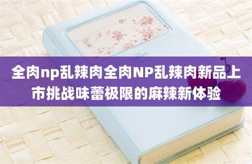 全肉np乱辣肉全肉NP乱辣肉新品上市挑战味蕾极限的麻辣新体验