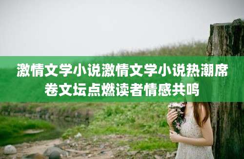 激情文学小说激情文学小说热潮席卷文坛点燃读者情感共鸣