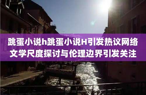 跳蛋小说h跳蛋小说H引发热议网络文学尺度探讨与伦理边界引发关注