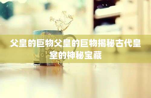 父皇的巨物父皇的巨物揭秘古代皇室的神秘宝藏