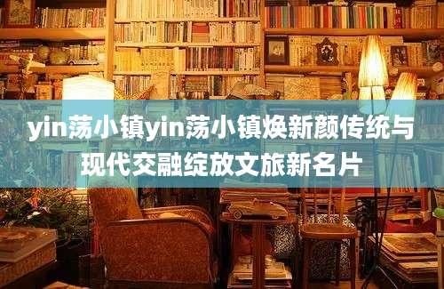 yin荡小镇yin荡小镇焕新颜传统与现代交融绽放文旅新名片