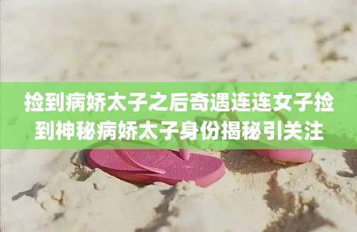 捡到病娇太子之后奇遇连连女子捡到神秘病娇太子身份揭秘引关注