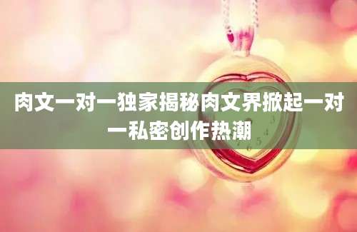 肉文一对一独家揭秘肉文界掀起一对一私密创作热潮