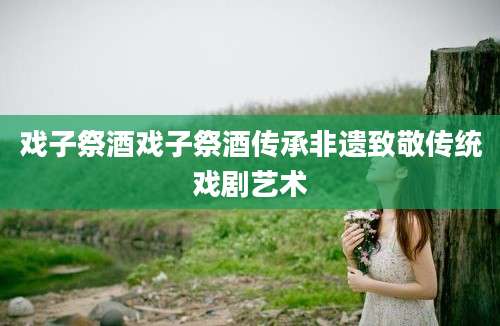 戏子祭酒戏子祭酒传承非遗致敬传统戏剧艺术
