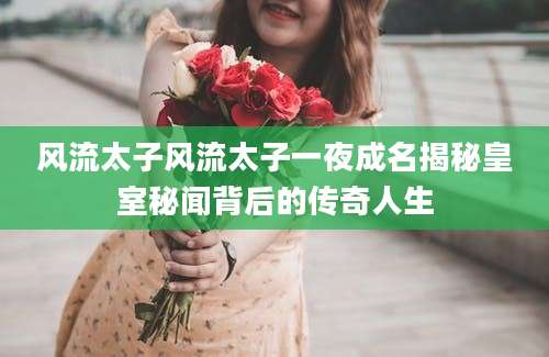 风流太子风流太子一夜成名揭秘皇室秘闻背后的传奇人生