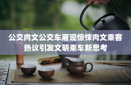 公交肉文公交车厢现惊悚肉文乘客热议引发文明乘车新思考
