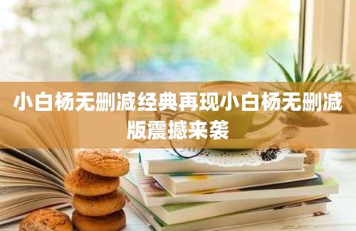 小白杨无删减经典再现小白杨无删减版震撼来袭