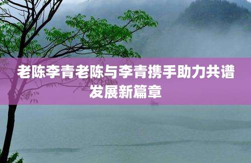 老陈李青老陈与李青携手助力共谱发展新篇章