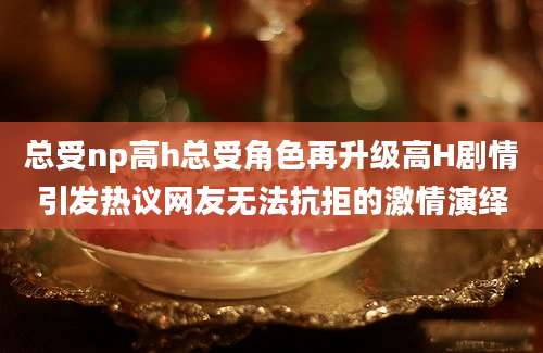 总受np高h总受角色再升级高H剧情引发热议网友无法抗拒的激情演绎