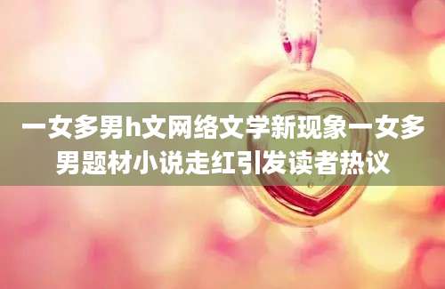 一女多男h文网络文学新现象一女多男题材小说走红引发读者热议