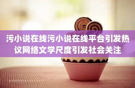 污小说在线污小说在线平台引发热议网络文学尺度引发社会关注