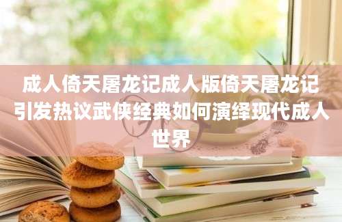 成人倚天屠龙记成人版倚天屠龙记引发热议武侠经典如何演绎现代成人世界