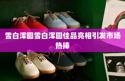 雪白浑圆雪白浑圆佳品亮相引发市场热捧