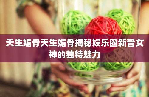 天生媚骨天生媚骨揭秘娱乐圈新晋女神的独特魅力