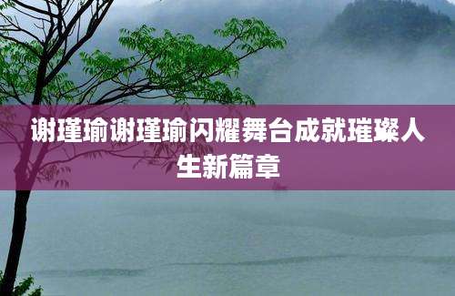 谢瑾瑜谢瑾瑜闪耀舞台成就璀璨人生新篇章