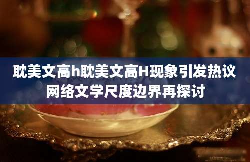 耽美文高h耽美文高H现象引发热议网络文学尺度边界再探讨