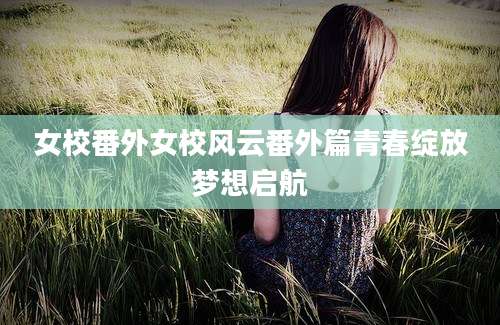 女校番外女校风云番外篇青春绽放梦想启航