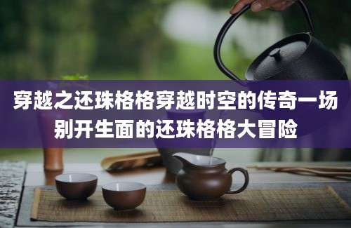 穿越之还珠格格穿越时空的传奇一场别开生面的还珠格格大冒险