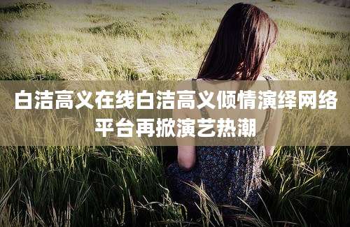 白洁高义在线白洁高义倾情演绎网络平台再掀演艺热潮