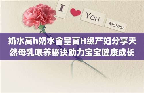 奶水高h奶水含量高H级产妇分享天然母乳喂养秘诀助力宝宝健康成长