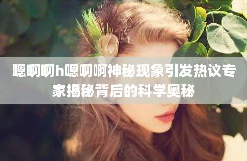 嗯啊啊h嗯啊啊神秘现象引发热议专家揭秘背后的科学奥秘