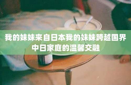 我的妹妹来自日本我的妹妹跨越国界中日家庭的温馨交融