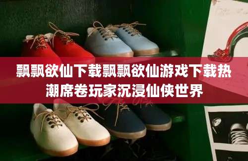 飘飘欲仙下载飘飘欲仙游戏下载热潮席卷玩家沉浸仙侠世界