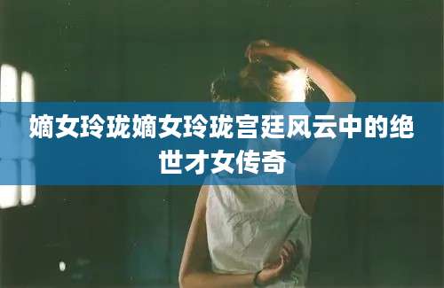 嫡女玲珑嫡女玲珑宫廷风云中的绝世才女传奇