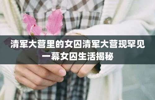 清军大营里的女囚清军大营现罕见一幕女囚生活揭秘