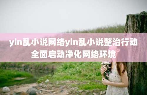 yin乱小说网络yin乱小说整治行动全面启动净化网络环境