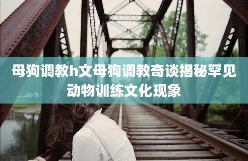 母狗调教h文母狗调教奇谈揭秘罕见动物训练文化现象