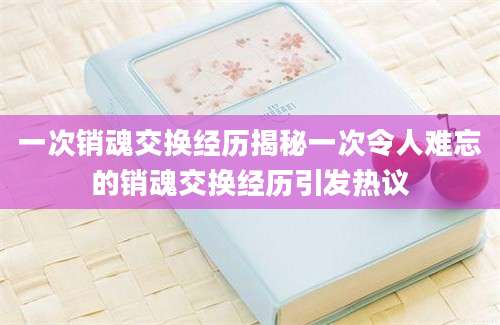 一次销魂交换经历揭秘一次令人难忘的销魂交换经历引发热议
