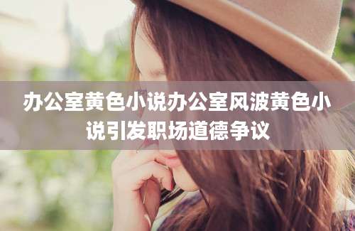 办公室黄色小说办公室风波黄色小说引发职场道德争议