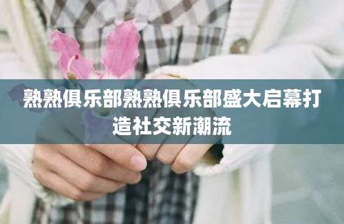 熟熟俱乐部熟熟俱乐部盛大启幕打造社交新潮流
