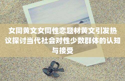 女同黄文女同性恋题材黄文引发热议探讨当代社会对性少数群体的认知与接受