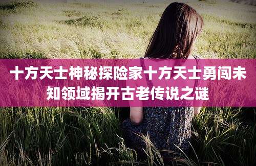 十方天士神秘探险家十方天士勇闯未知领域揭开古老传说之谜