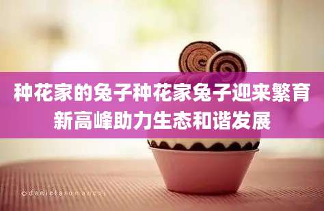 种花家的兔子种花家兔子迎来繁育新高峰助力生态和谐发展