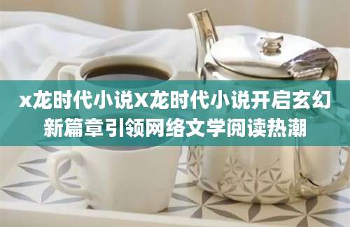 x龙时代小说X龙时代小说开启玄幻新篇章引领网络文学阅读热潮