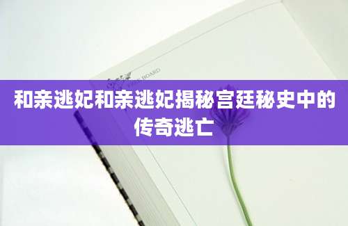 和亲逃妃和亲逃妃揭秘宫廷秘史中的传奇逃亡