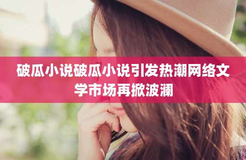 破瓜小说破瓜小说引发热潮网络文学市场再掀波澜