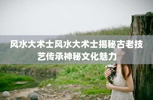 风水大术士风水大术士揭秘古老技艺传承神秘文化魅力