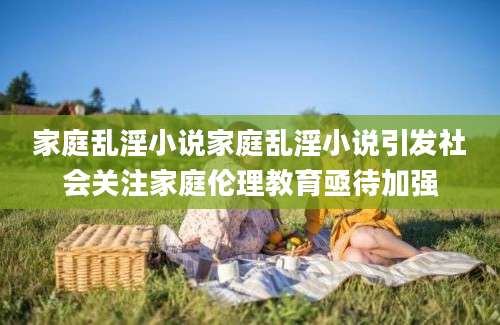 家庭乱淫小说家庭乱淫小说引发社会关注家庭伦理教育亟待加强