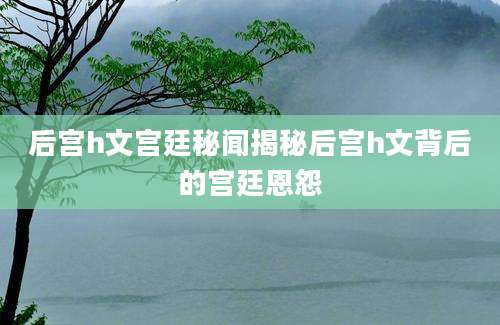 后宫h文宫廷秘闻揭秘后宫h文背后的宫廷恩怨