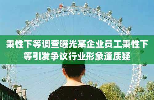 秉性下等调查曝光某企业员工秉性下等引发争议行业形象遭质疑